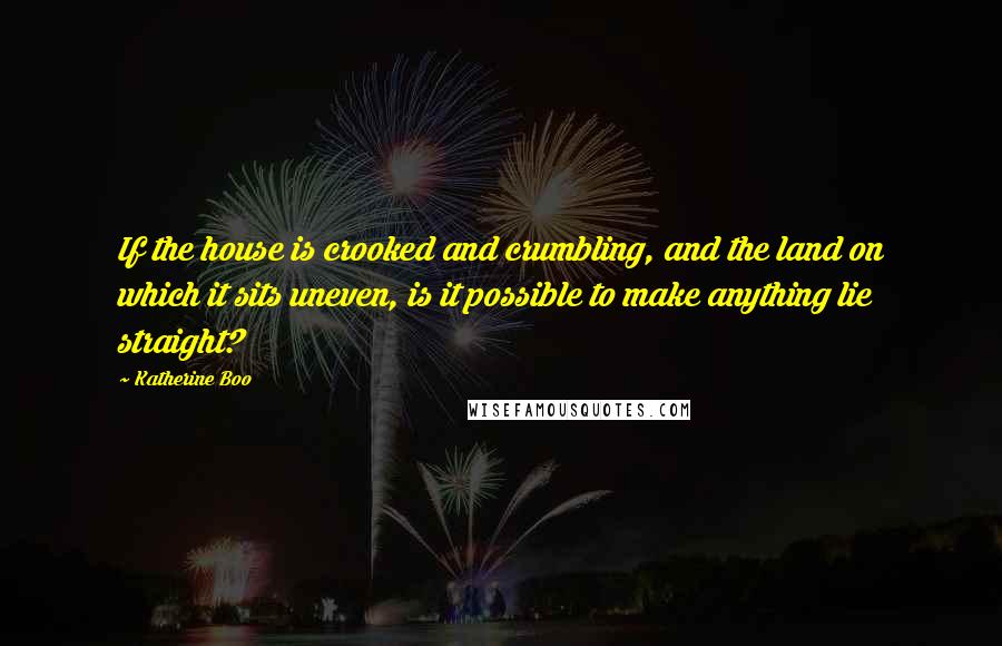 Katherine Boo Quotes: If the house is crooked and crumbling, and the land on which it sits uneven, is it possible to make anything lie straight?