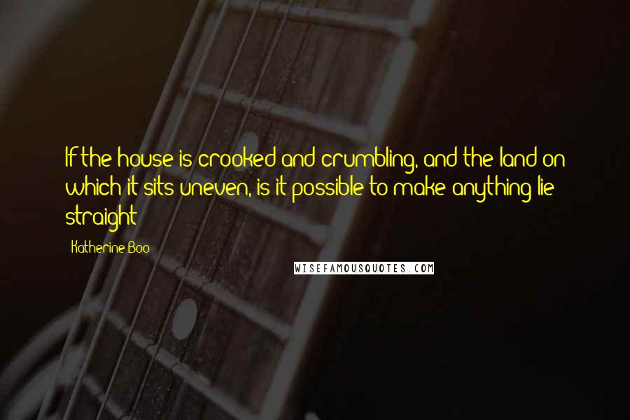 Katherine Boo Quotes: If the house is crooked and crumbling, and the land on which it sits uneven, is it possible to make anything lie straight?