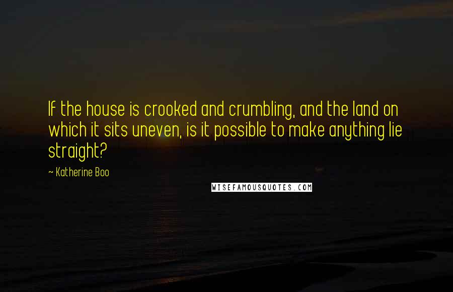 Katherine Boo Quotes: If the house is crooked and crumbling, and the land on which it sits uneven, is it possible to make anything lie straight?