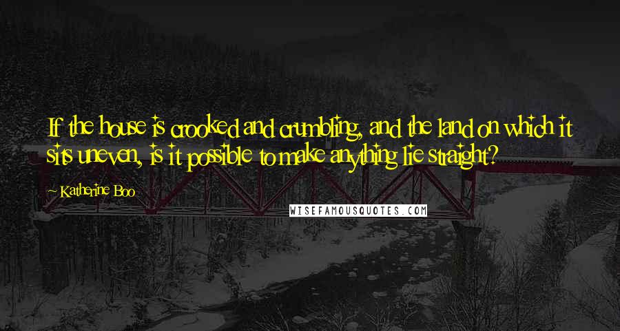 Katherine Boo Quotes: If the house is crooked and crumbling, and the land on which it sits uneven, is it possible to make anything lie straight?