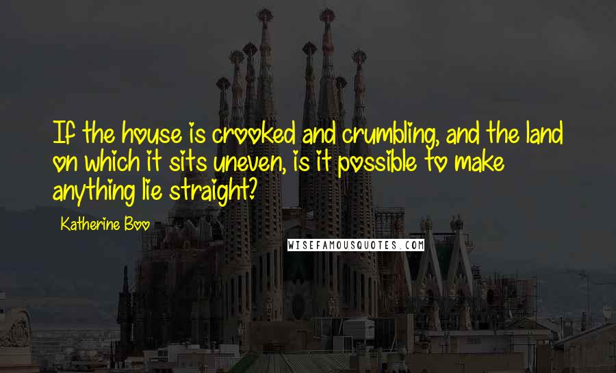 Katherine Boo Quotes: If the house is crooked and crumbling, and the land on which it sits uneven, is it possible to make anything lie straight?