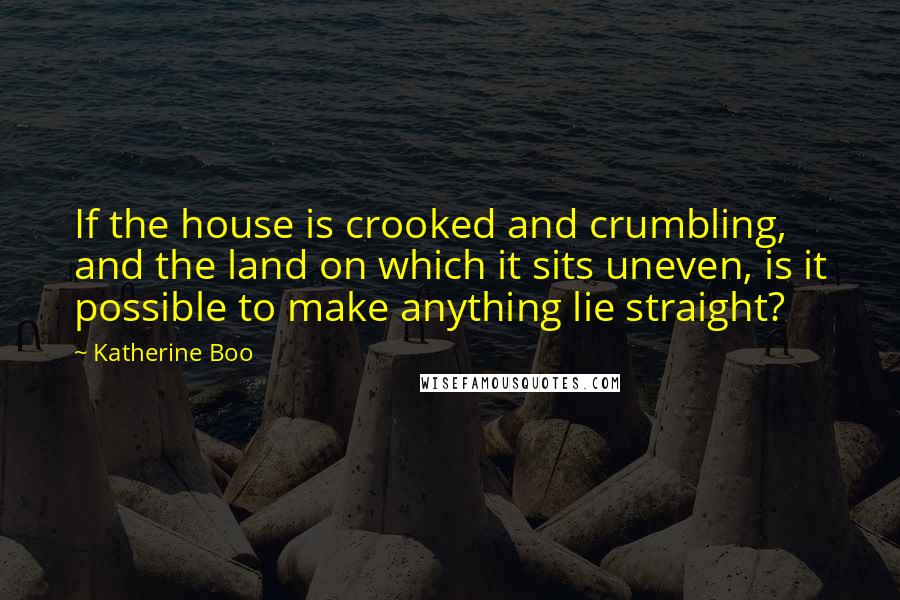 Katherine Boo Quotes: If the house is crooked and crumbling, and the land on which it sits uneven, is it possible to make anything lie straight?