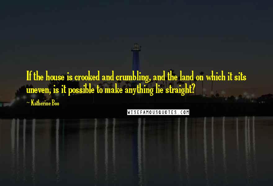 Katherine Boo Quotes: If the house is crooked and crumbling, and the land on which it sits uneven, is it possible to make anything lie straight?