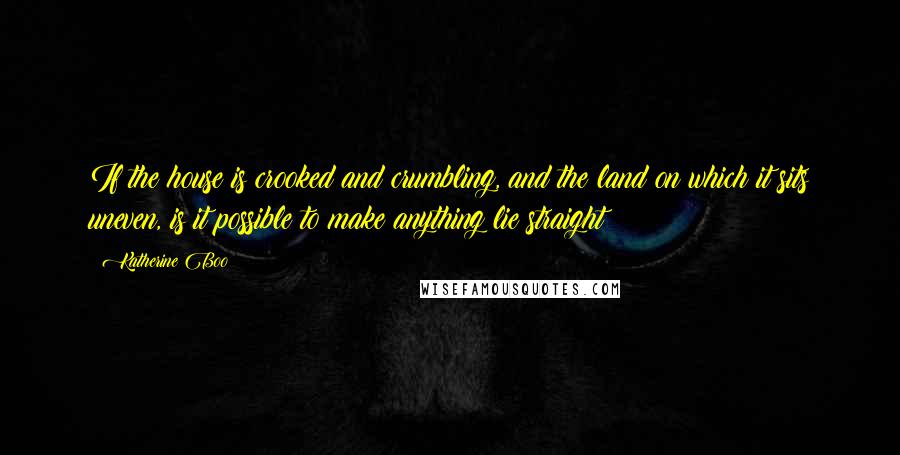 Katherine Boo Quotes: If the house is crooked and crumbling, and the land on which it sits uneven, is it possible to make anything lie straight?