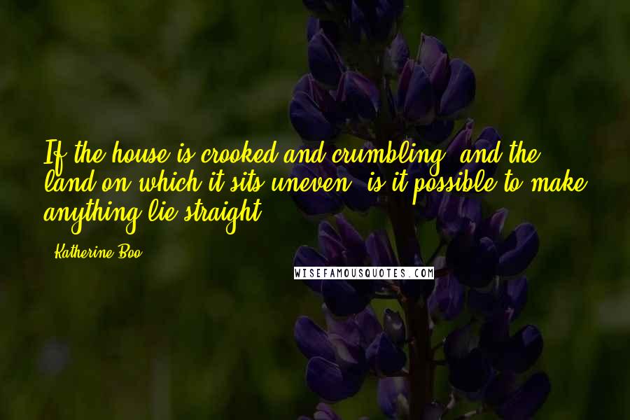 Katherine Boo Quotes: If the house is crooked and crumbling, and the land on which it sits uneven, is it possible to make anything lie straight?