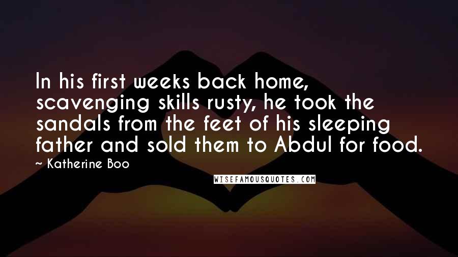 Katherine Boo Quotes: In his first weeks back home, scavenging skills rusty, he took the sandals from the feet of his sleeping father and sold them to Abdul for food.