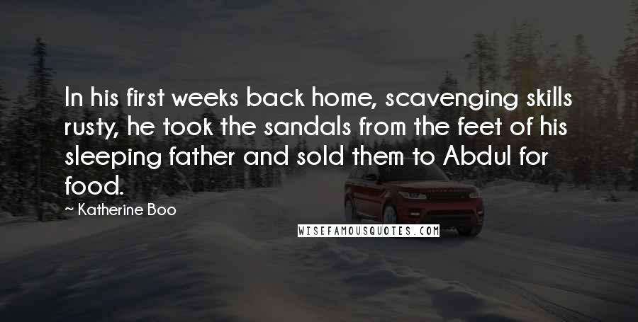 Katherine Boo Quotes: In his first weeks back home, scavenging skills rusty, he took the sandals from the feet of his sleeping father and sold them to Abdul for food.