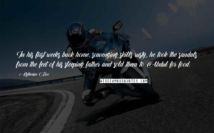 Katherine Boo Quotes: In his first weeks back home, scavenging skills rusty, he took the sandals from the feet of his sleeping father and sold them to Abdul for food.