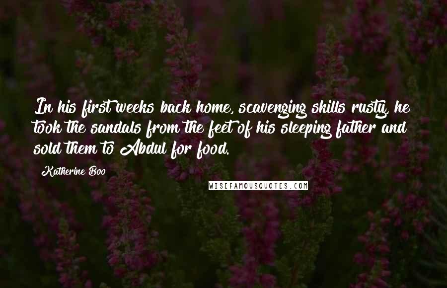 Katherine Boo Quotes: In his first weeks back home, scavenging skills rusty, he took the sandals from the feet of his sleeping father and sold them to Abdul for food.