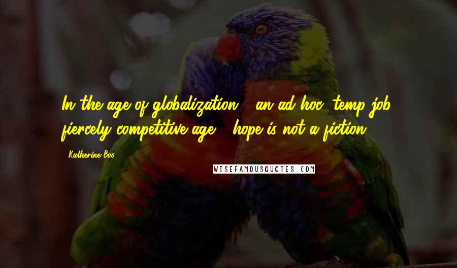 Katherine Boo Quotes: In the age of globalization - an ad hoc, temp-job, fiercely competitive age - hope is not a fiction.