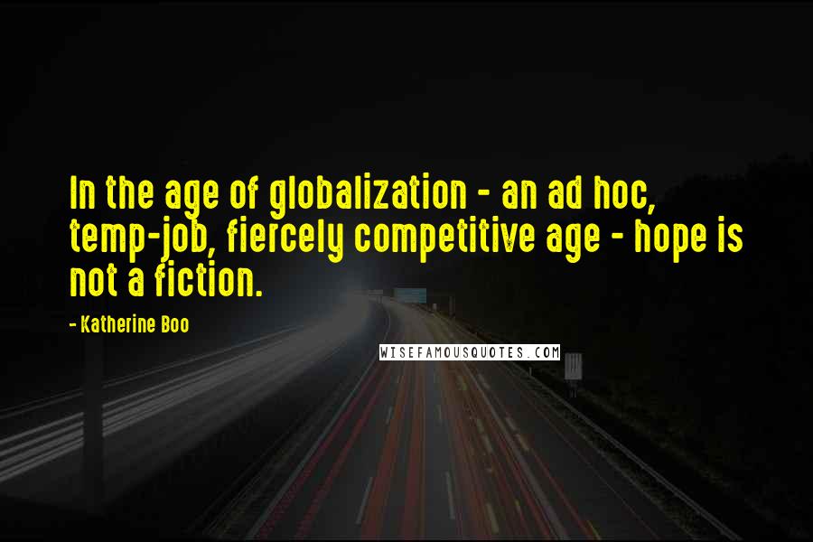 Katherine Boo Quotes: In the age of globalization - an ad hoc, temp-job, fiercely competitive age - hope is not a fiction.