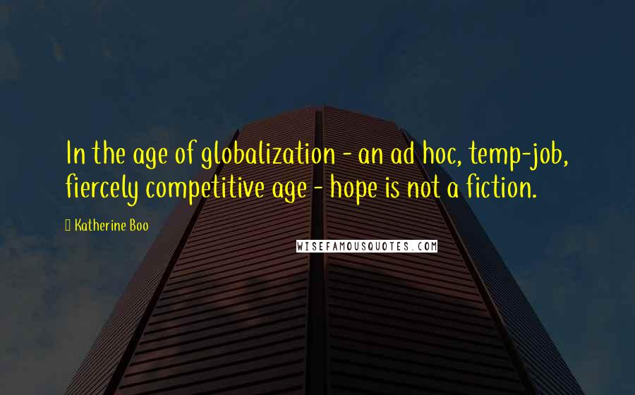 Katherine Boo Quotes: In the age of globalization - an ad hoc, temp-job, fiercely competitive age - hope is not a fiction.