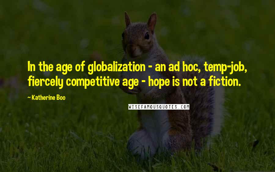 Katherine Boo Quotes: In the age of globalization - an ad hoc, temp-job, fiercely competitive age - hope is not a fiction.