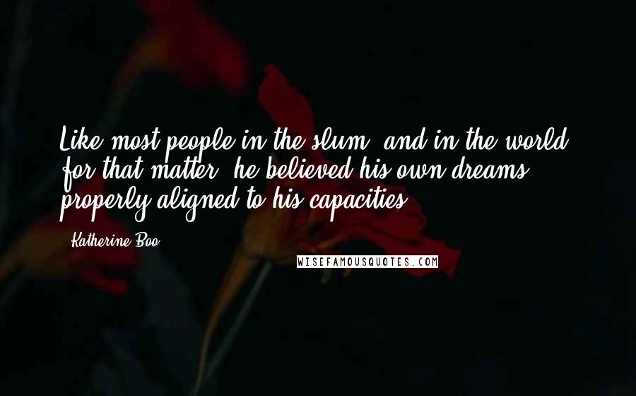 Katherine Boo Quotes: Like most people in the slum, and in the world, for that matter, he believed his own dreams properly aligned to his capacities.