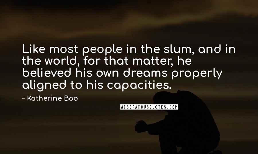 Katherine Boo Quotes: Like most people in the slum, and in the world, for that matter, he believed his own dreams properly aligned to his capacities.