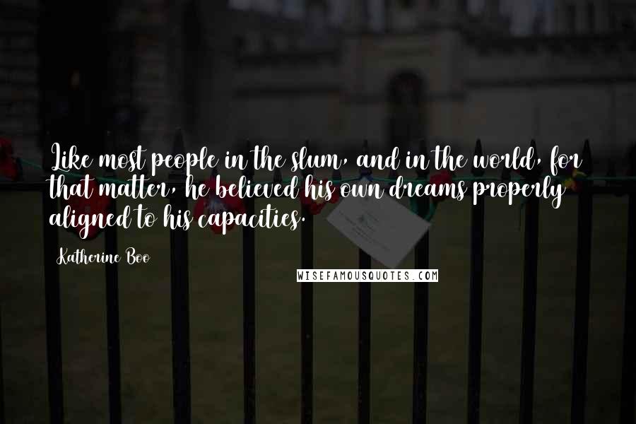 Katherine Boo Quotes: Like most people in the slum, and in the world, for that matter, he believed his own dreams properly aligned to his capacities.