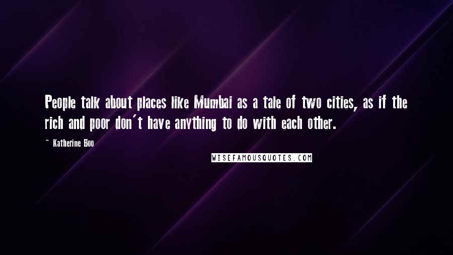 Katherine Boo Quotes: People talk about places like Mumbai as a tale of two cities, as if the rich and poor don't have anything to do with each other.