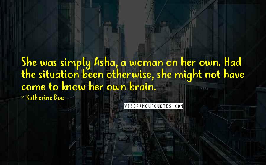 Katherine Boo Quotes: She was simply Asha, a woman on her own. Had the situation been otherwise, she might not have come to know her own brain.