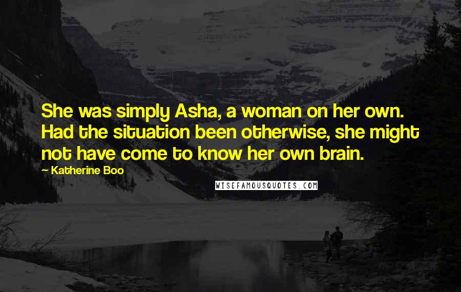 Katherine Boo Quotes: She was simply Asha, a woman on her own. Had the situation been otherwise, she might not have come to know her own brain.