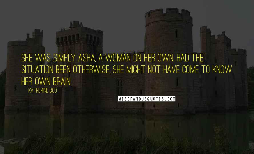 Katherine Boo Quotes: She was simply Asha, a woman on her own. Had the situation been otherwise, she might not have come to know her own brain.