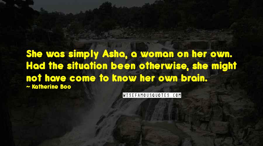 Katherine Boo Quotes: She was simply Asha, a woman on her own. Had the situation been otherwise, she might not have come to know her own brain.