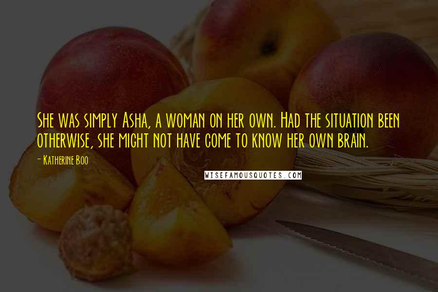 Katherine Boo Quotes: She was simply Asha, a woman on her own. Had the situation been otherwise, she might not have come to know her own brain.