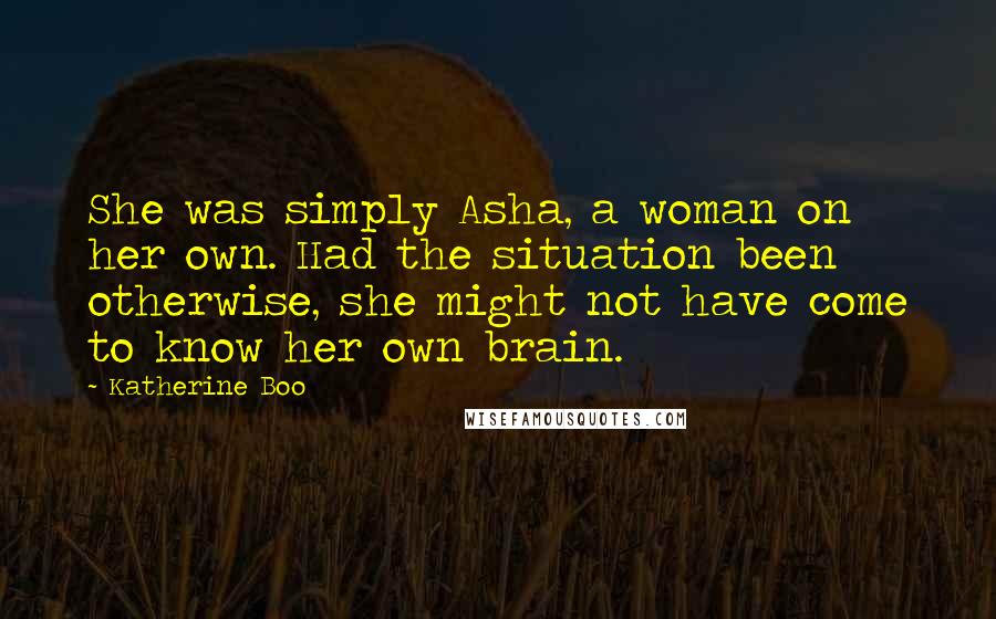 Katherine Boo Quotes: She was simply Asha, a woman on her own. Had the situation been otherwise, she might not have come to know her own brain.