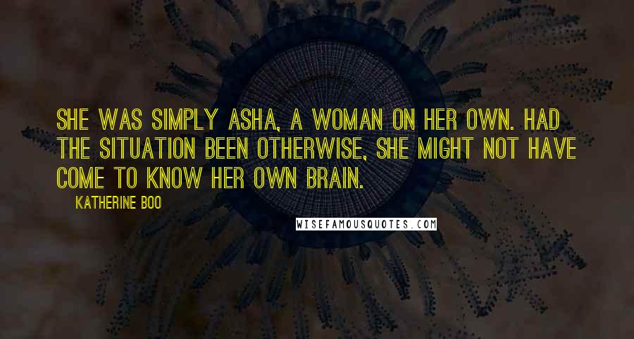 Katherine Boo Quotes: She was simply Asha, a woman on her own. Had the situation been otherwise, she might not have come to know her own brain.