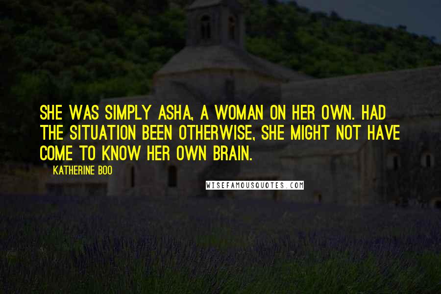 Katherine Boo Quotes: She was simply Asha, a woman on her own. Had the situation been otherwise, she might not have come to know her own brain.