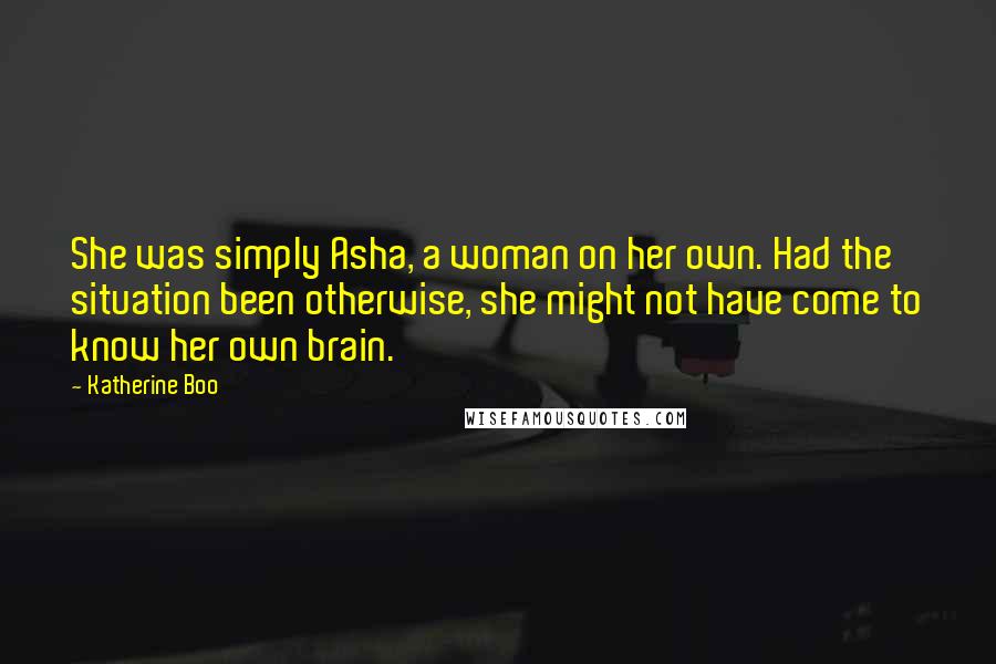 Katherine Boo Quotes: She was simply Asha, a woman on her own. Had the situation been otherwise, she might not have come to know her own brain.