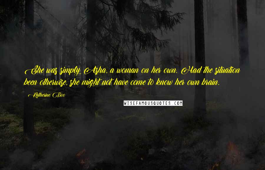 Katherine Boo Quotes: She was simply Asha, a woman on her own. Had the situation been otherwise, she might not have come to know her own brain.