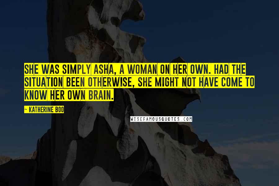 Katherine Boo Quotes: She was simply Asha, a woman on her own. Had the situation been otherwise, she might not have come to know her own brain.