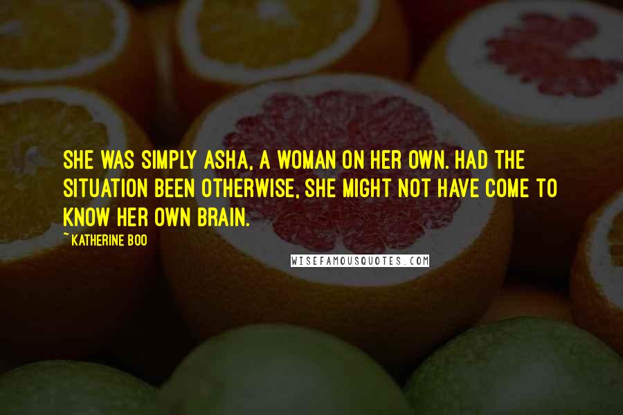 Katherine Boo Quotes: She was simply Asha, a woman on her own. Had the situation been otherwise, she might not have come to know her own brain.