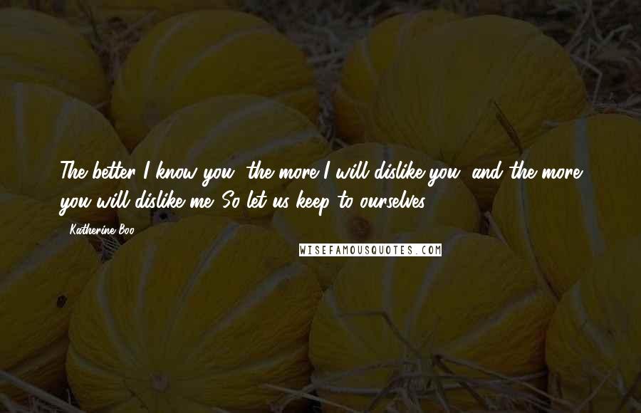 Katherine Boo Quotes: The better I know you, the more I will dislike you, and the more you will dislike me. So let us keep to ourselves.