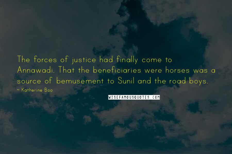 Katherine Boo Quotes: The forces of justice had finally come to Annawadi. That the beneficiaries were horses was a source of bemusement to Sunil and the road boys.