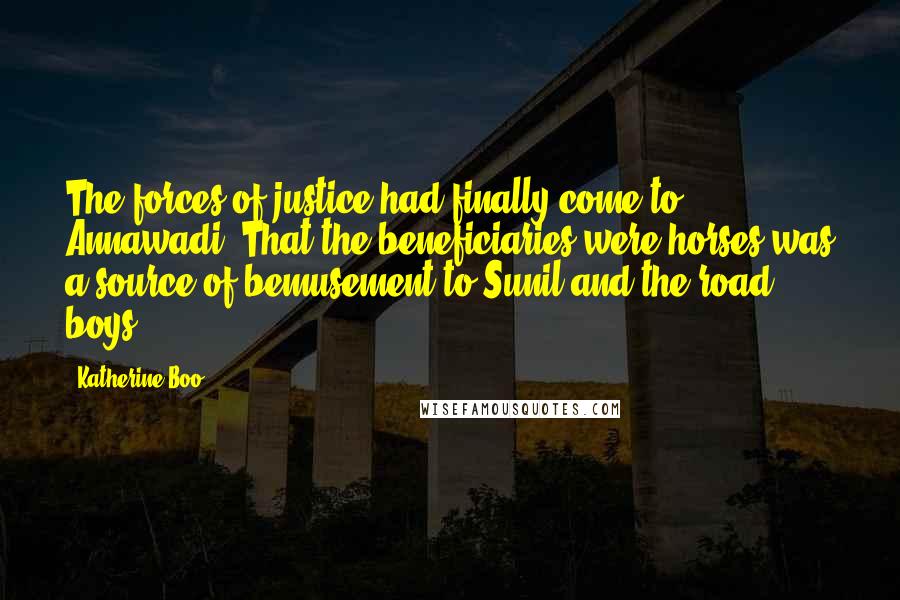 Katherine Boo Quotes: The forces of justice had finally come to Annawadi. That the beneficiaries were horses was a source of bemusement to Sunil and the road boys.