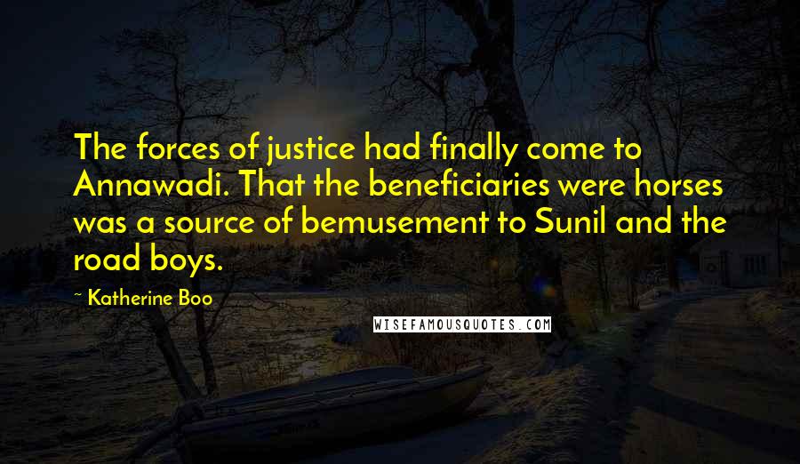 Katherine Boo Quotes: The forces of justice had finally come to Annawadi. That the beneficiaries were horses was a source of bemusement to Sunil and the road boys.