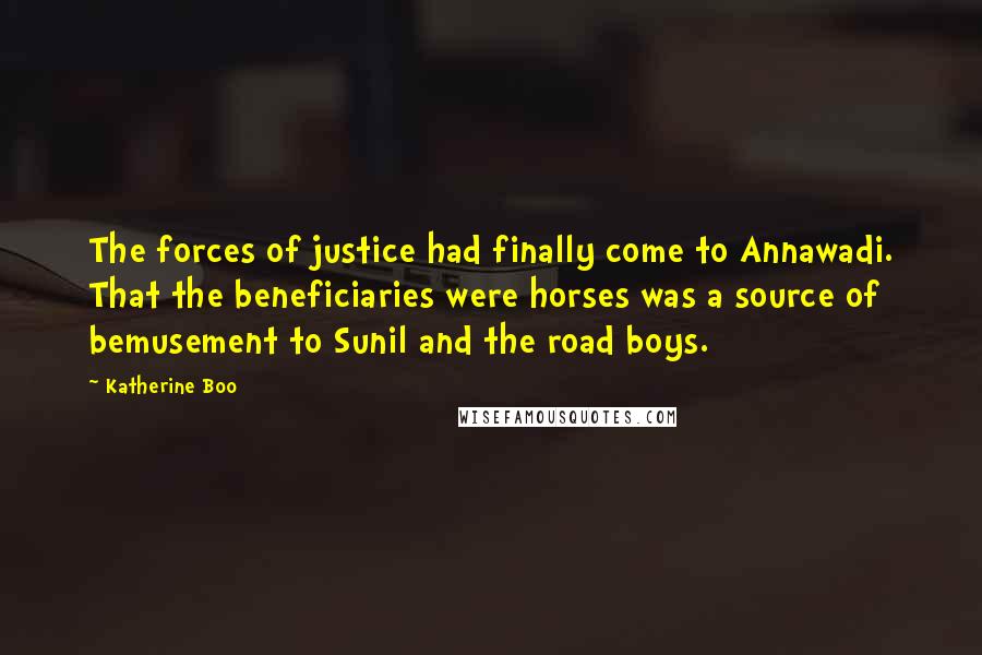 Katherine Boo Quotes: The forces of justice had finally come to Annawadi. That the beneficiaries were horses was a source of bemusement to Sunil and the road boys.