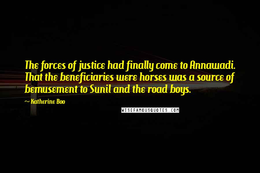 Katherine Boo Quotes: The forces of justice had finally come to Annawadi. That the beneficiaries were horses was a source of bemusement to Sunil and the road boys.