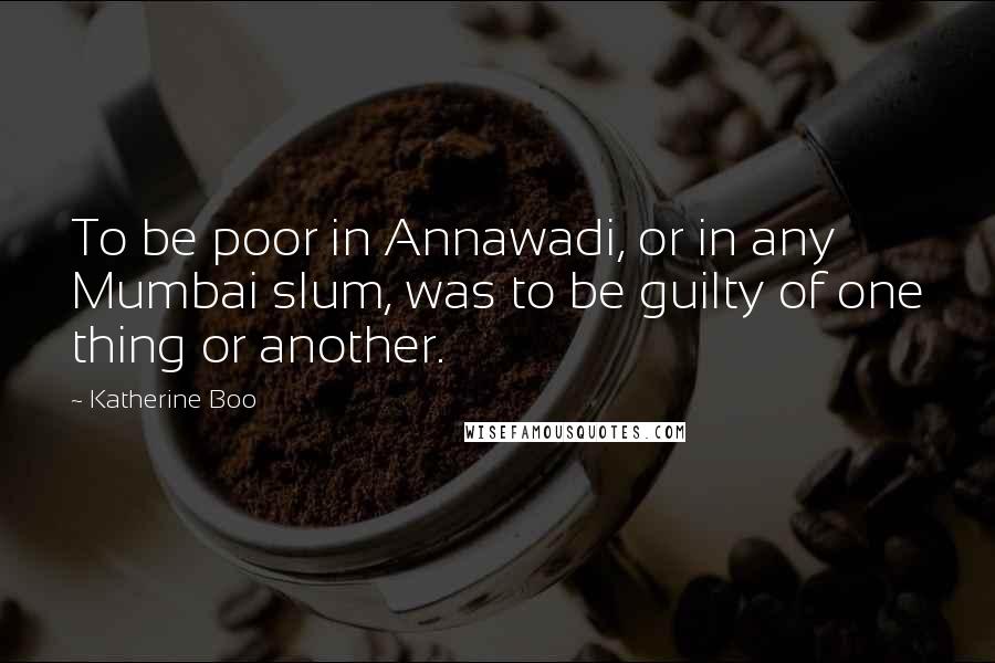 Katherine Boo Quotes: To be poor in Annawadi, or in any Mumbai slum, was to be guilty of one thing or another.