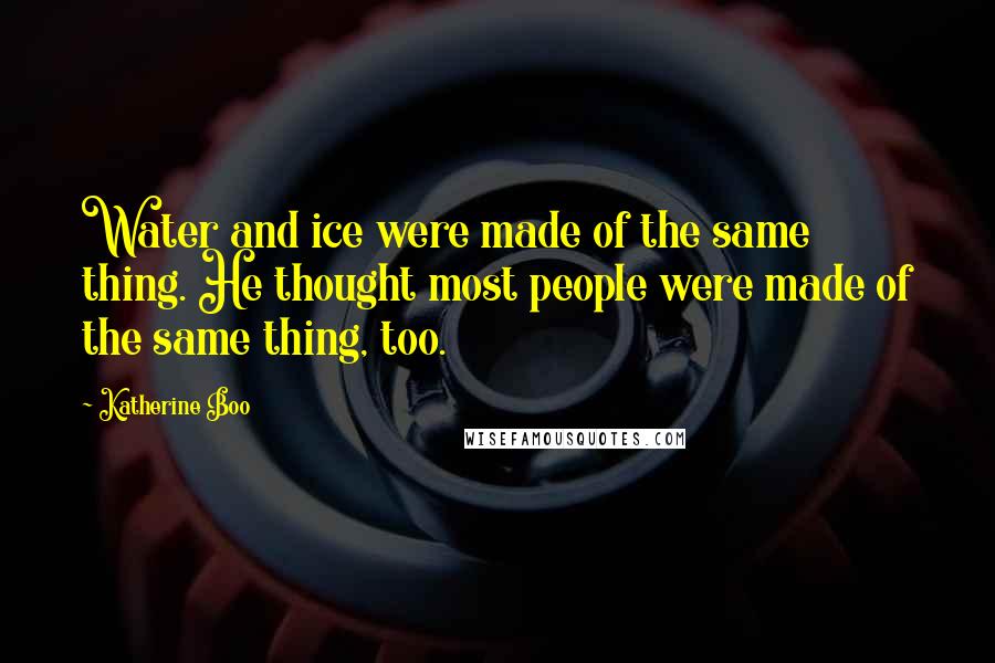 Katherine Boo Quotes: Water and ice were made of the same thing. He thought most people were made of the same thing, too.