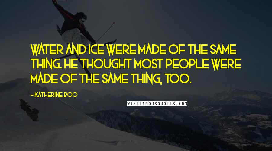 Katherine Boo Quotes: Water and ice were made of the same thing. He thought most people were made of the same thing, too.