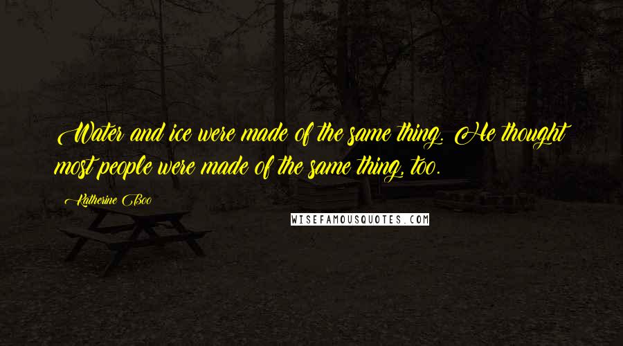 Katherine Boo Quotes: Water and ice were made of the same thing. He thought most people were made of the same thing, too.