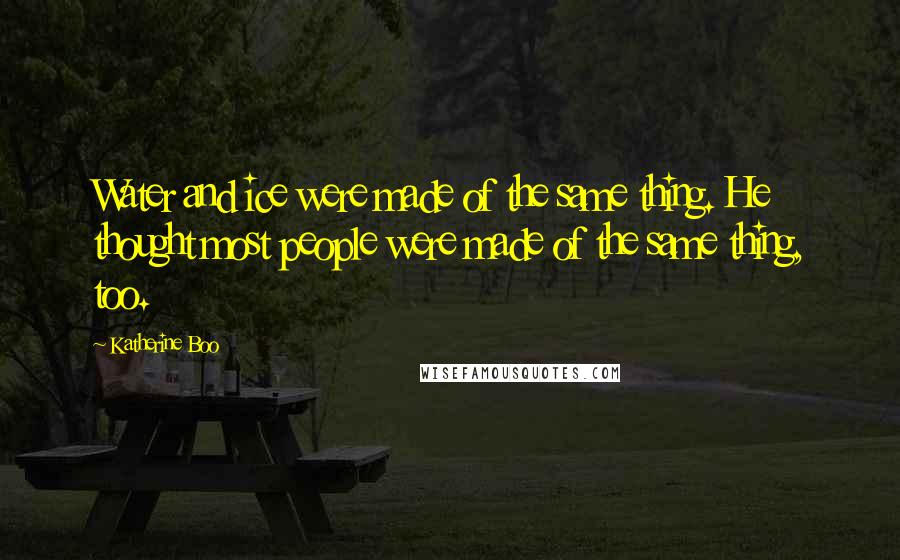 Katherine Boo Quotes: Water and ice were made of the same thing. He thought most people were made of the same thing, too.