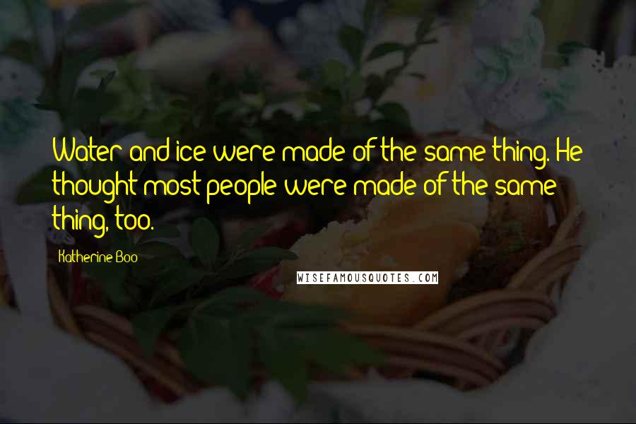 Katherine Boo Quotes: Water and ice were made of the same thing. He thought most people were made of the same thing, too.