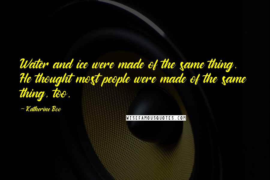 Katherine Boo Quotes: Water and ice were made of the same thing. He thought most people were made of the same thing, too.