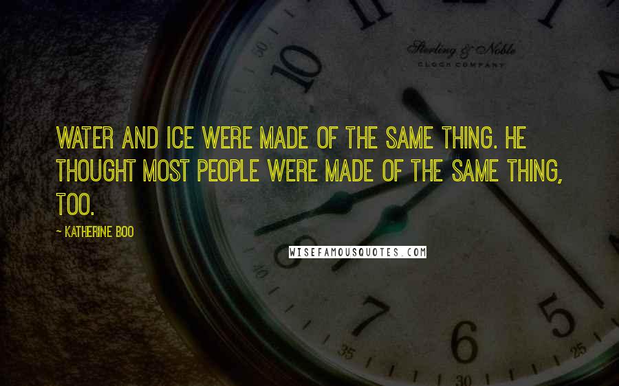 Katherine Boo Quotes: Water and ice were made of the same thing. He thought most people were made of the same thing, too.