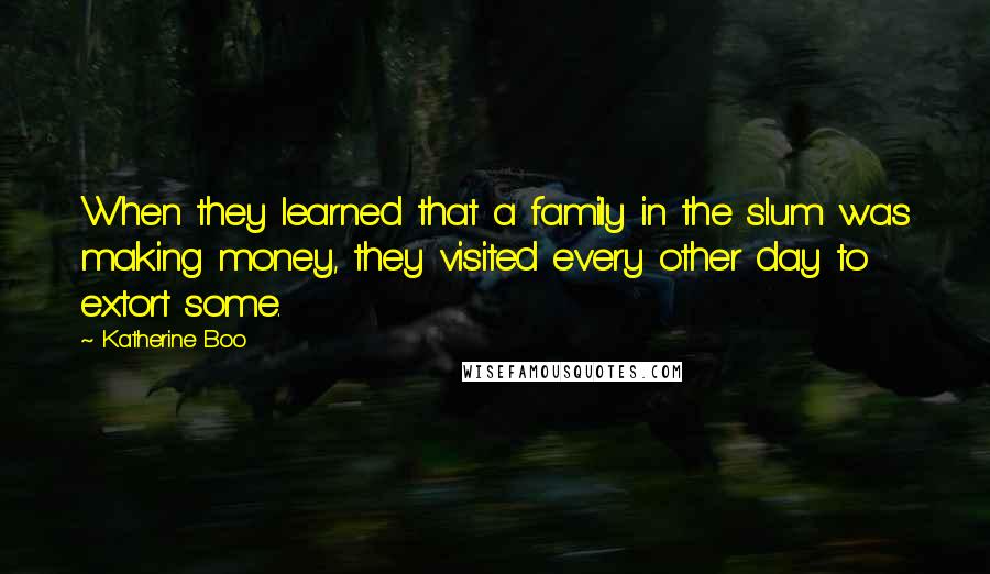 Katherine Boo Quotes: When they learned that a family in the slum was making money, they visited every other day to extort some.