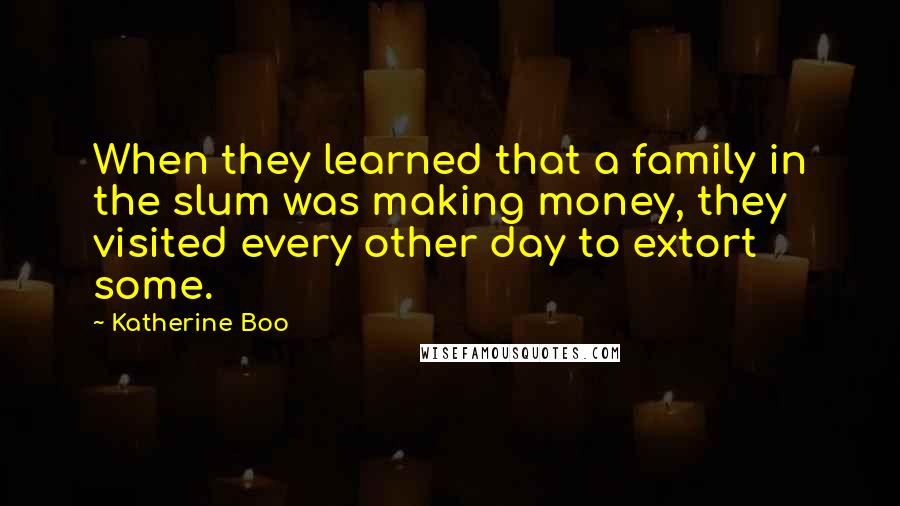 Katherine Boo Quotes: When they learned that a family in the slum was making money, they visited every other day to extort some.