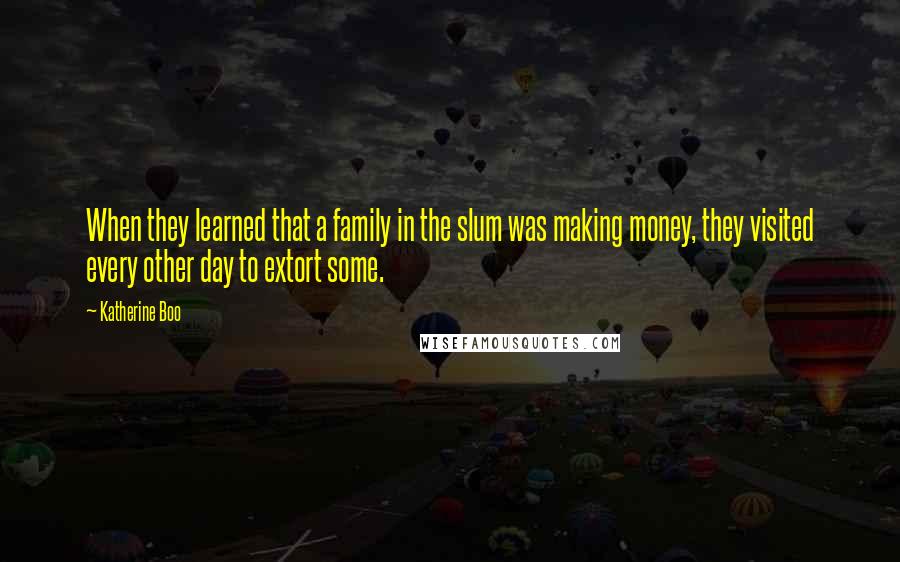 Katherine Boo Quotes: When they learned that a family in the slum was making money, they visited every other day to extort some.